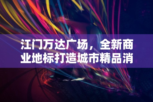 江门万达广场，全新商业地标打造城市精品消费圣地