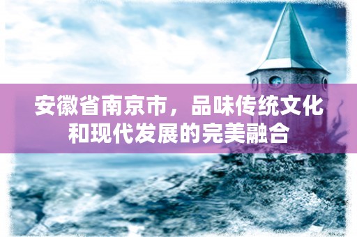 安徽省南京市，品味传统文化和现代发展的完美融合