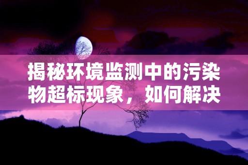 揭秘环境监测中的污染物超标现象，如何解决