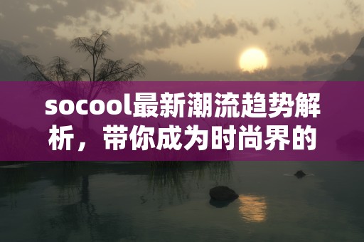 socool最新潮流趋势解析，带你成为时尚界的焦点