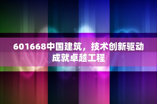 601668中国建筑，技术创新驱动成就卓越工程