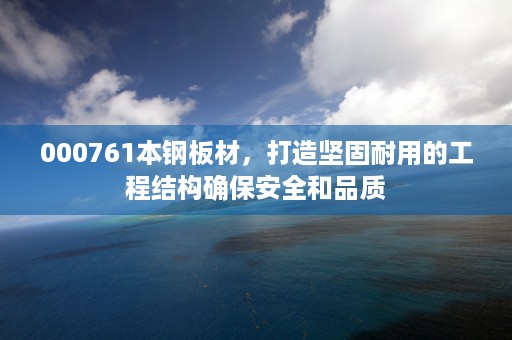 000761本钢板材，打造坚固耐用的工程结构确保安全和品质