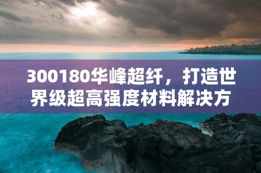 300180华峰超纤，打造世界级超高强度材料解决方案的专业企业