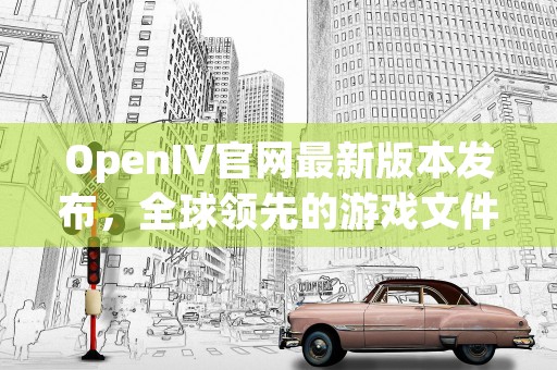 OpenIV官网最新版本发布，全球领先的游戏文件编辑器