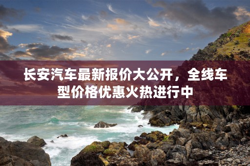 长安汽车最新报价大公开，全线车型价格优惠火热进行中