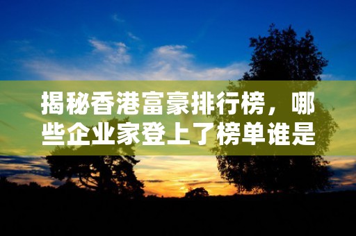 揭秘香港富豪排行榜，哪些企业家登上了榜单谁是本年度最受瞩目的拥亿富豪