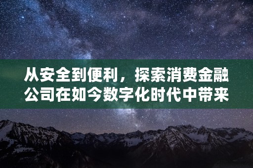 从安全到便利，探索消费金融公司在如今数字化时代中带来的革新与变革