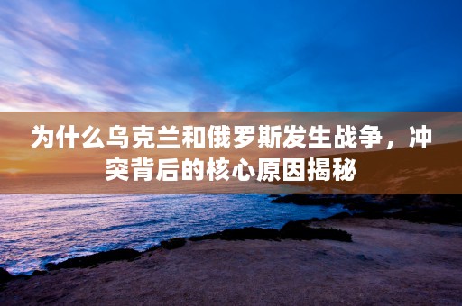 为什么乌克兰和俄罗斯发生战争，冲突背后的核心原因揭秘