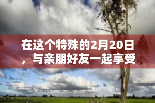 在这个特殊的2月20日，与亲朋好友一起享受美食盛宴