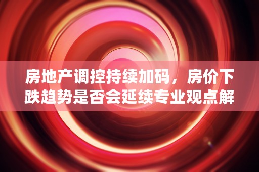 房地产调控持续加码，房价下跌趋势是否会延续专业观点解读