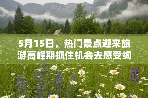 5月15日，热门景点迎来旅游高峰期抓住机会去感受绚丽的春色吧