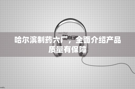 哈尔滨制药六厂，全面介绍产品质量有保障