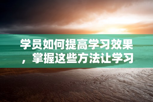 学员如何提高学习效果，掌握这些方法让学习事半功倍