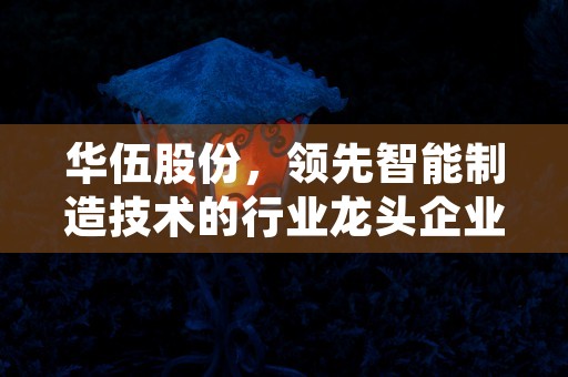 华伍股份，领先智能制造技术的行业龙头企业