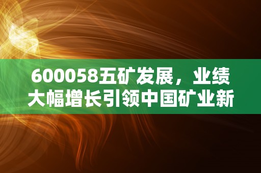 600058五矿发展，业绩大幅增长引领中国矿业新格局