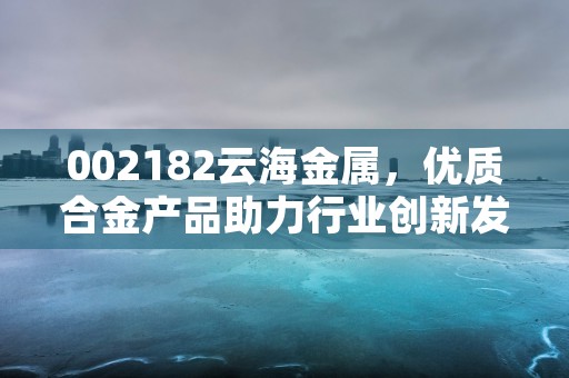 002182云海金属，优质合金产品助力行业创新发展