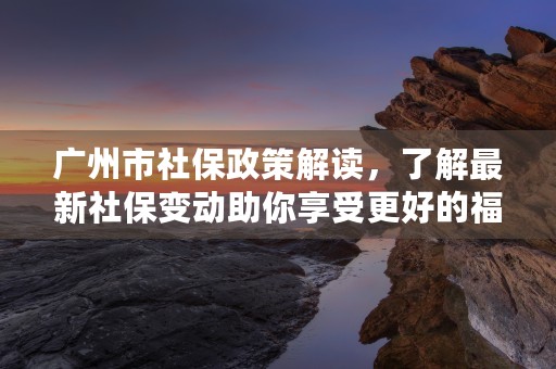 广州市社保政策解读，了解最新社保变动助你享受更好的福利