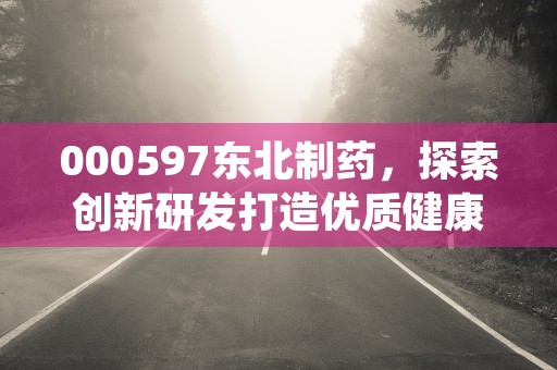 000597东北制药，探索创新研发打造优质健康产品