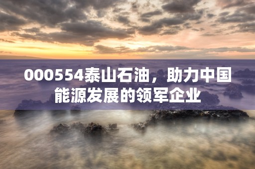 000554泰山石油，助力中国能源发展的领军企业