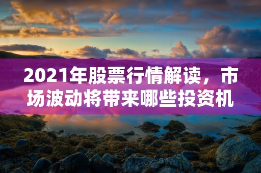 2021年股票行情解读，市场波动将带来哪些投资机遇