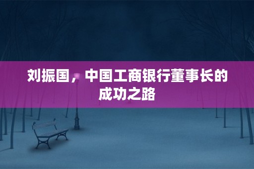 刘振国，中国工商银行董事长的成功之路