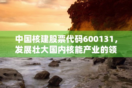 中国核建股票代码600131，发展壮大国内核能产业的领军企业