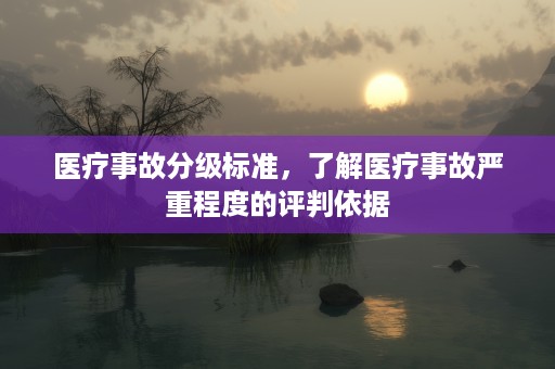 医疗事故分级标准，了解医疗事故严重程度的评判依据