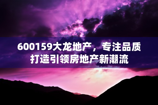 600159大龙地产，专注品质打造引领房地产新潮流