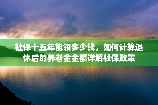 社保十五年能领多少钱，如何计算退休后的养老金金额详解社保政策