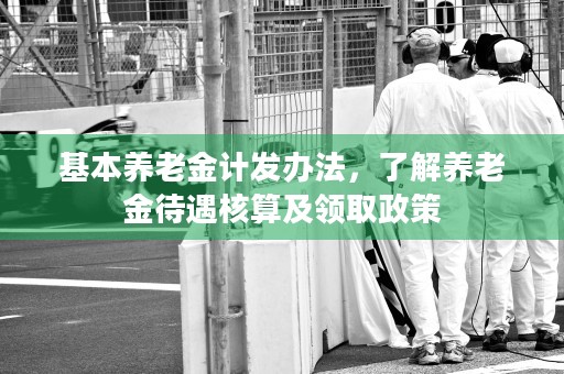 基本养老金计发办法，了解养老金待遇核算及领取政策