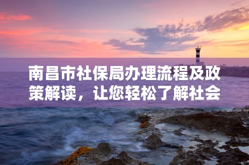 南昌市社保局办理流程及政策解读，让您轻松了解社会保险事务