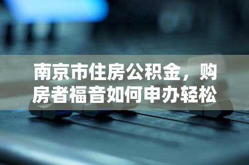 南京市住房公积金，购房者福音如何申办轻松搞定