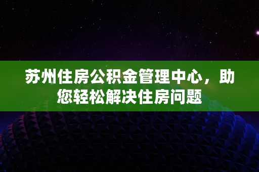 苏州住房公积金管理中心，助您轻松解决住房问题