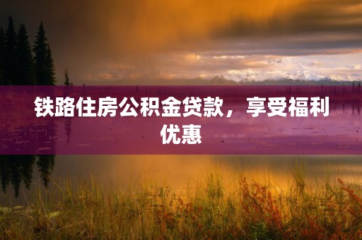 铁路住房公积金贷款，享受福利优惠