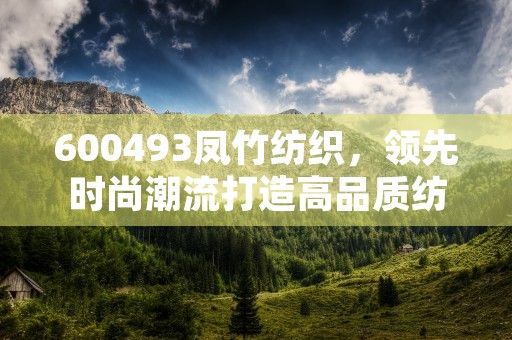 600493凤竹纺织，领先时尚潮流打造高品质纺织产品