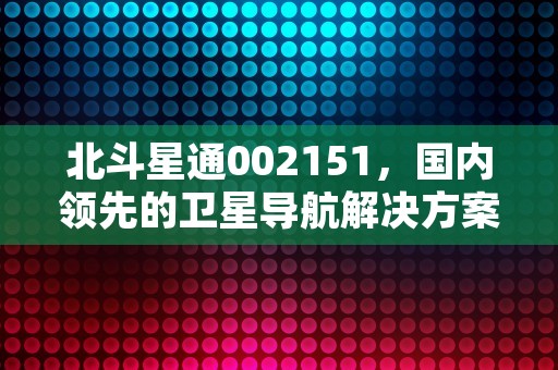 北斗星通002151，国内领先的卫星导航解决方案提供商