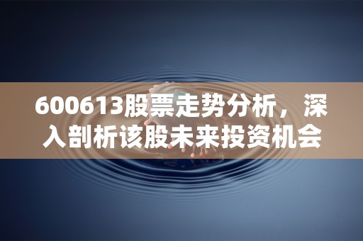 600613股票走势分析，深入剖析该股未来投资机会