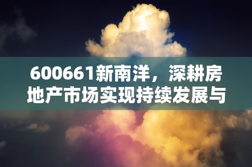 600661新南洋，深耕房地产市场实现持续发展与创新驱动