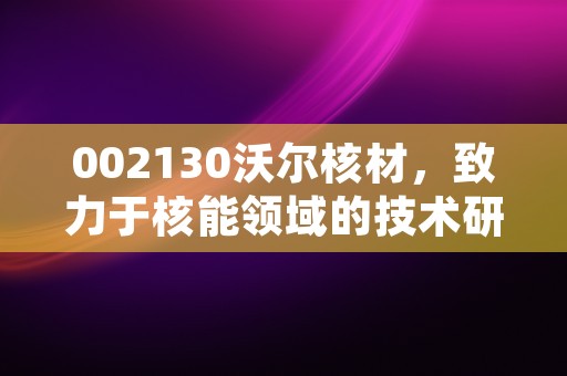 002130沃尔核材，致力于核能领域的技术研发与应用