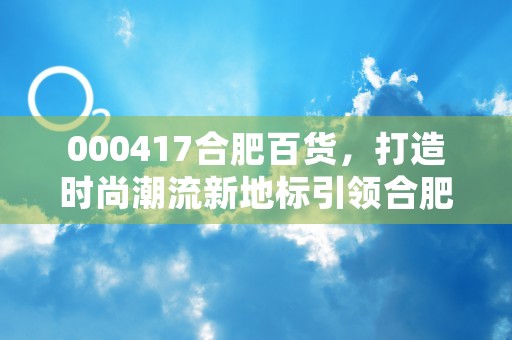 000417合肥百货，打造时尚潮流新地标引领合肥零售业发展