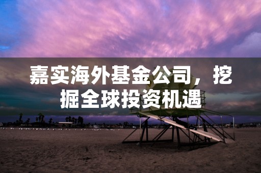 嘉实海外基金公司，挖掘全球投资机遇