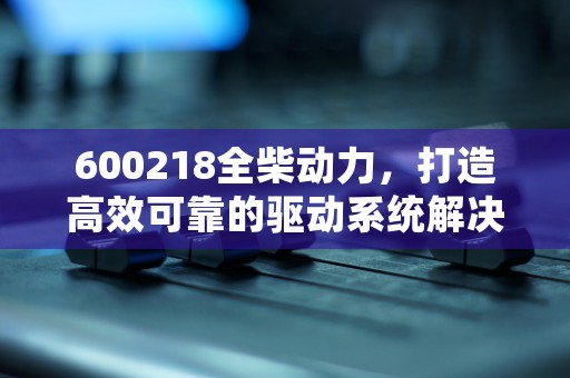 600218全柴动力，打造高效可靠的驱动系统解决方案