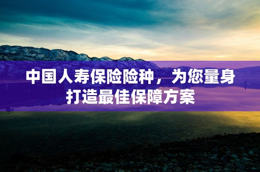 中国人寿保险险种，为您量身打造最佳保障方案