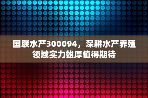 国联水产300094，深耕水产养殖领域实力雄厚值得期待