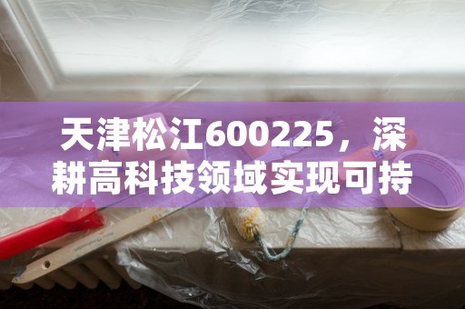 天津松江600225，深耕高科技领域实现可持续发展的领军企业