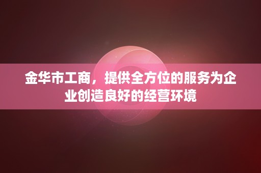 金华市工商，提供全方位的服务为企业创造良好的经营环境