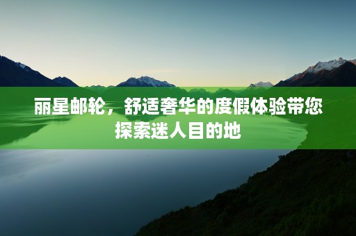 丽星邮轮，舒适奢华的度假体验带您探索迷人目的地