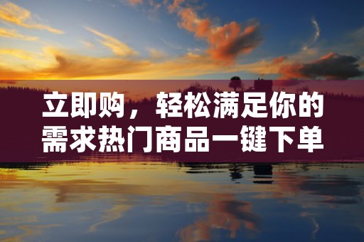 立即购，轻松满足你的需求热门商品一键下单便捷又省心