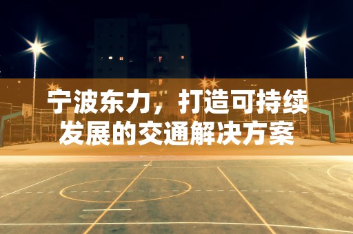 宁波东力，打造可持续发展的交通解决方案