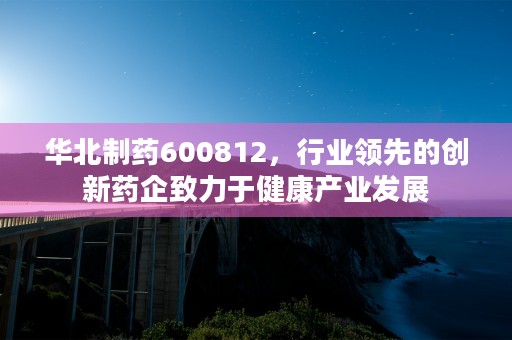 华北制药600812，行业领先的创新药企致力于健康产业发展